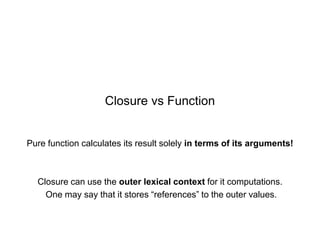 Closure vs Function

Pure function calculates its result solely in terms of its arguments!

Closure can use the outer lexical context for it computations.
One may say that it stores “references” to the outer values.

 