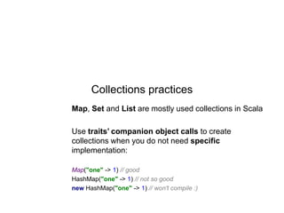 Collections practices
Map, Set and List are mostly used collections in Scala
Use traits’ companion object calls to create
collections when you do not need specific
implementation:
Map("one" -> 1) // good
HashMap("one" -> 1) // not so good
new HashMap("one" -> 1) // won't compile :)

 