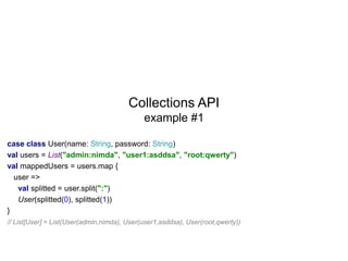 Collections API
example #1
case class User(name: String, password: String)
val users = List("admin:nimda", "user1:asddsa", "root:qwerty")
val mappedUsers = users.map {
user =>
val splitted = user.split(":")
User(splitted(0), splitted(1))
}
// List[User] = List(User(admin,nimda), User(user1,asddsa), User(root,qwerty))

 