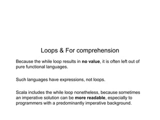 Loops & For comprehension
Because the while loop results in no value, it is often left out of
pure functional languages.
Such languages have expressions, not loops.
Scala includes the while loop nonetheless, because sometimes
an imperative solution can be more readable, especially to
programmers with a predominantly imperative background.

 