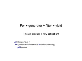 For + generator + filter + yield
This will produce a new collection!

val killedZombies =
for (zombie <- zombieHorde if !zombie.isMoving)
yield zombie

 