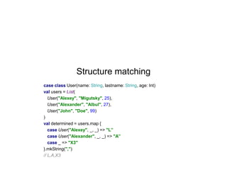 Structure matching
case class User(name: String, lastname: String, age: Int)
val users = List(
User("Alexey", "Migutsky", 25),
User("Alexander", "Albul", 27),
User("John", "Doe", 99)
)
val determined = users.map {
case User("Alexey", _, _) => "L”
case User("Alexander", _, _) => "A”
case _ => "X3"
}.mkString(",")
// L,A,X3

 