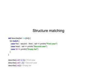 Structure matching
def describe(list: List[Int]) {
list match {
case first :: second :: third :: tail => println("First case")
case head :: tail => println("Second case")
case Nil => println("Empty list")
}
}
describe(List(1,2,3)) // First case
describe(List(1, 2)) // Second case
describe(List()) // Empty list

 