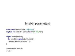 Implicit parameters
case class Context(data: List[String])
implicit val context = Context(List("a", "b", "c"))
object SomeService {
def printCtx(implicit ctx: Context) =
println(ctx.data.mkString(","))
}
SomeService.printCtx
// a,b,c

 
