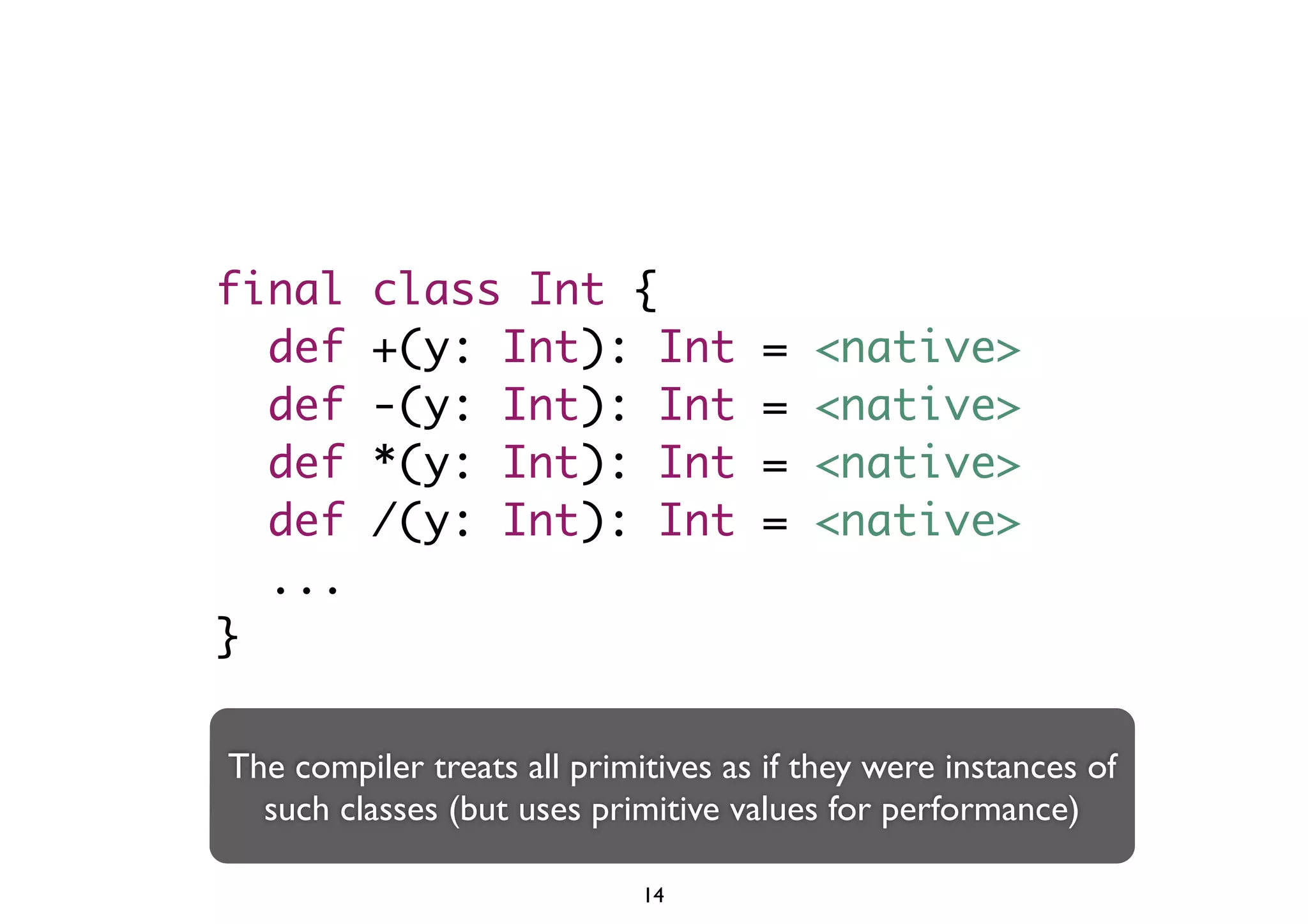 final class Int { 
def +(y: Int): Int = <native> 
def -(y: Int): Int = <native> 
def *(y: Int): Int = <native> 
def /(y: Int): Int = <native> 
... 
} 
The compiler treats all primitives as if they were instances of 
such classes (but uses primitive values for performance) 
14 
 