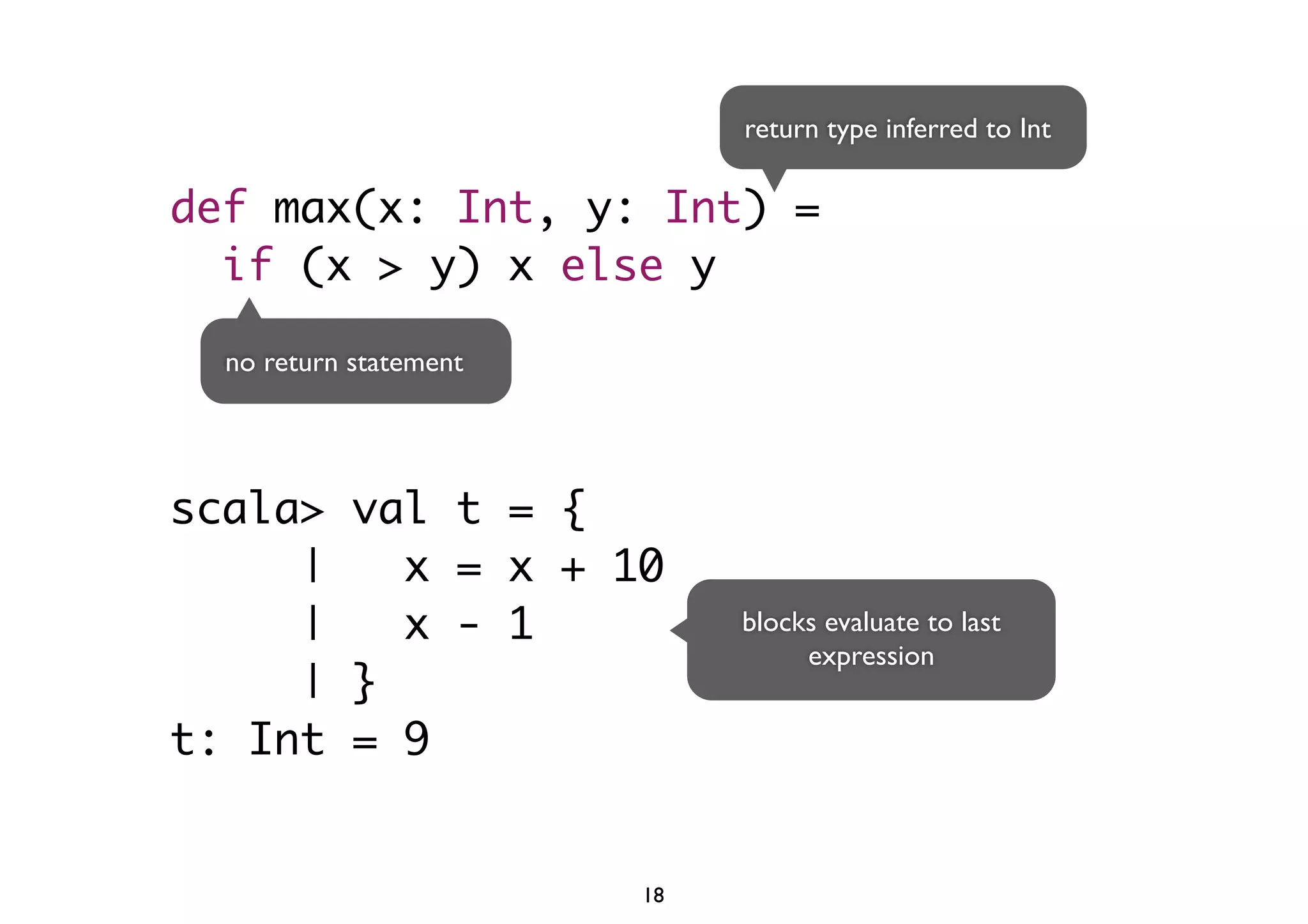 def max(x: Int, y: Int) = 
if (x > y) x else y 
no return statement 
scala> val t = { 
| x = x + 10 
| x - 1 
| } 
t: Int = 9 
return type inferred to Int 
blocks evaluate to last 
expression 
18 
 