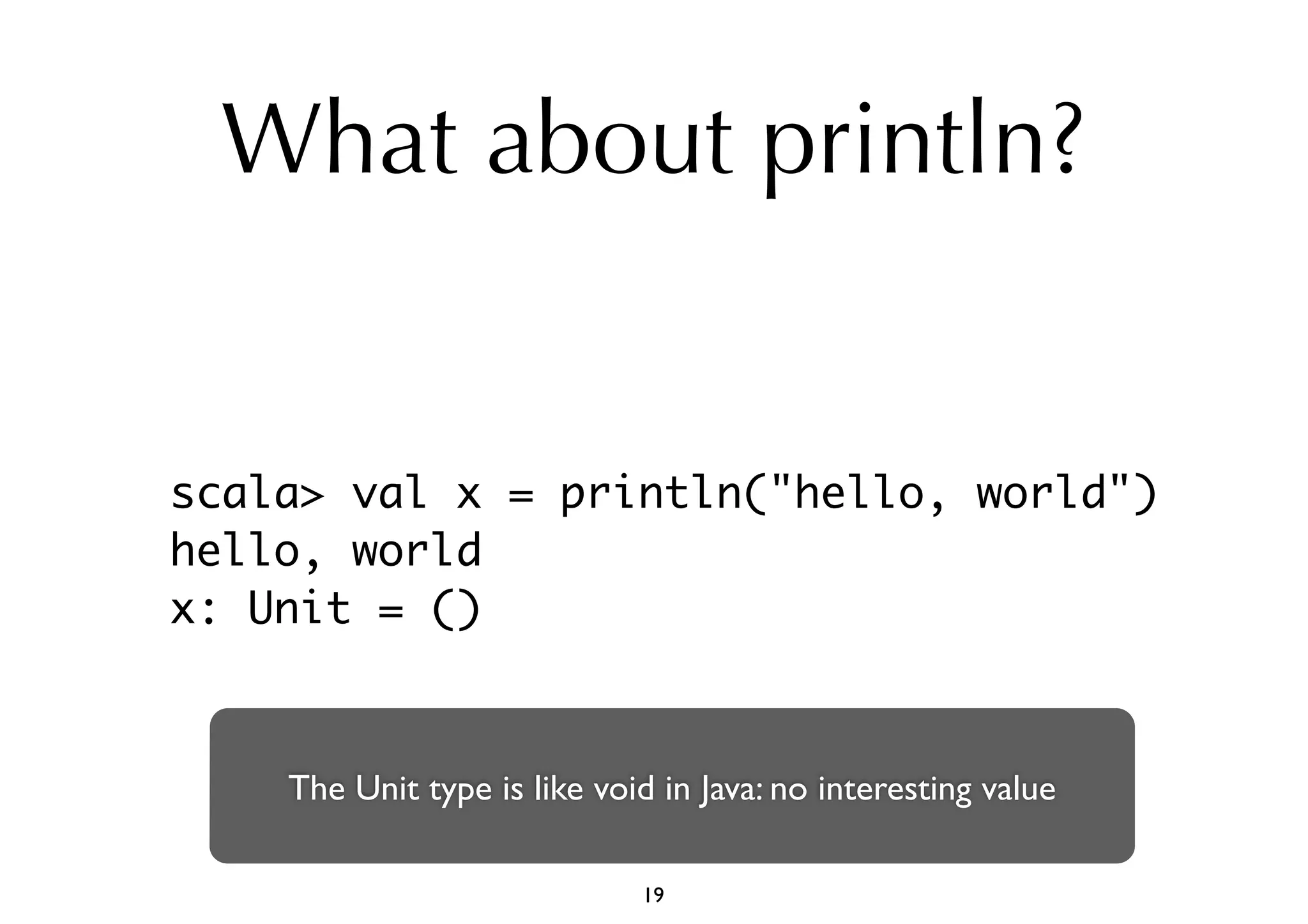 What about println? 
scala> val x = println("hello, world") 
hello, world 
x: Unit = () 
The Unit type is like void in Java: no interesting value 
19 
 