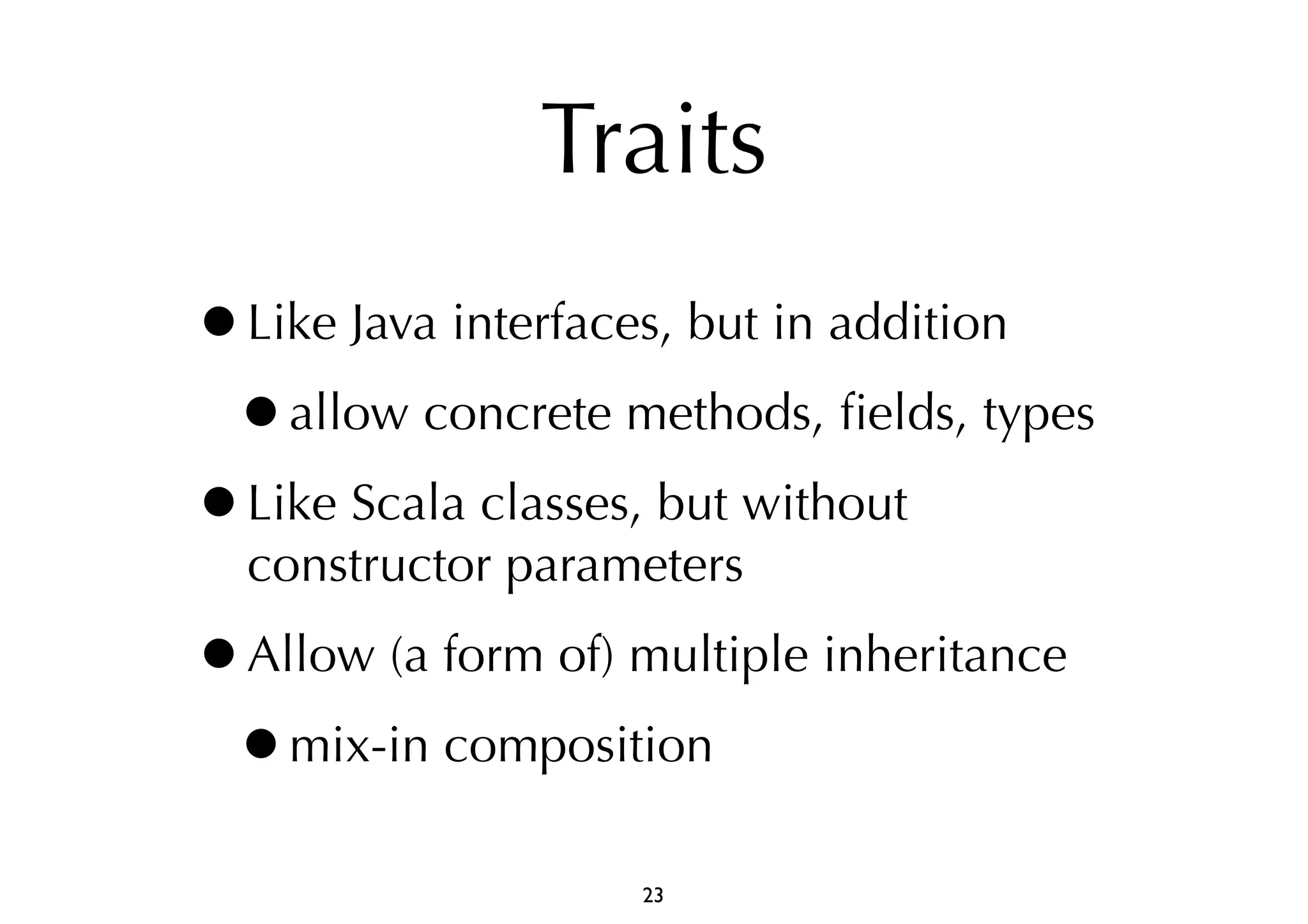 Traits 
•Like Java interfaces, but in addition 
•allow concrete methods, fields, types 
•Like Scala classes, but without 
constructor parameters 
•Allow (a form of) multiple inheritance 
•mix-in composition 
23 
 