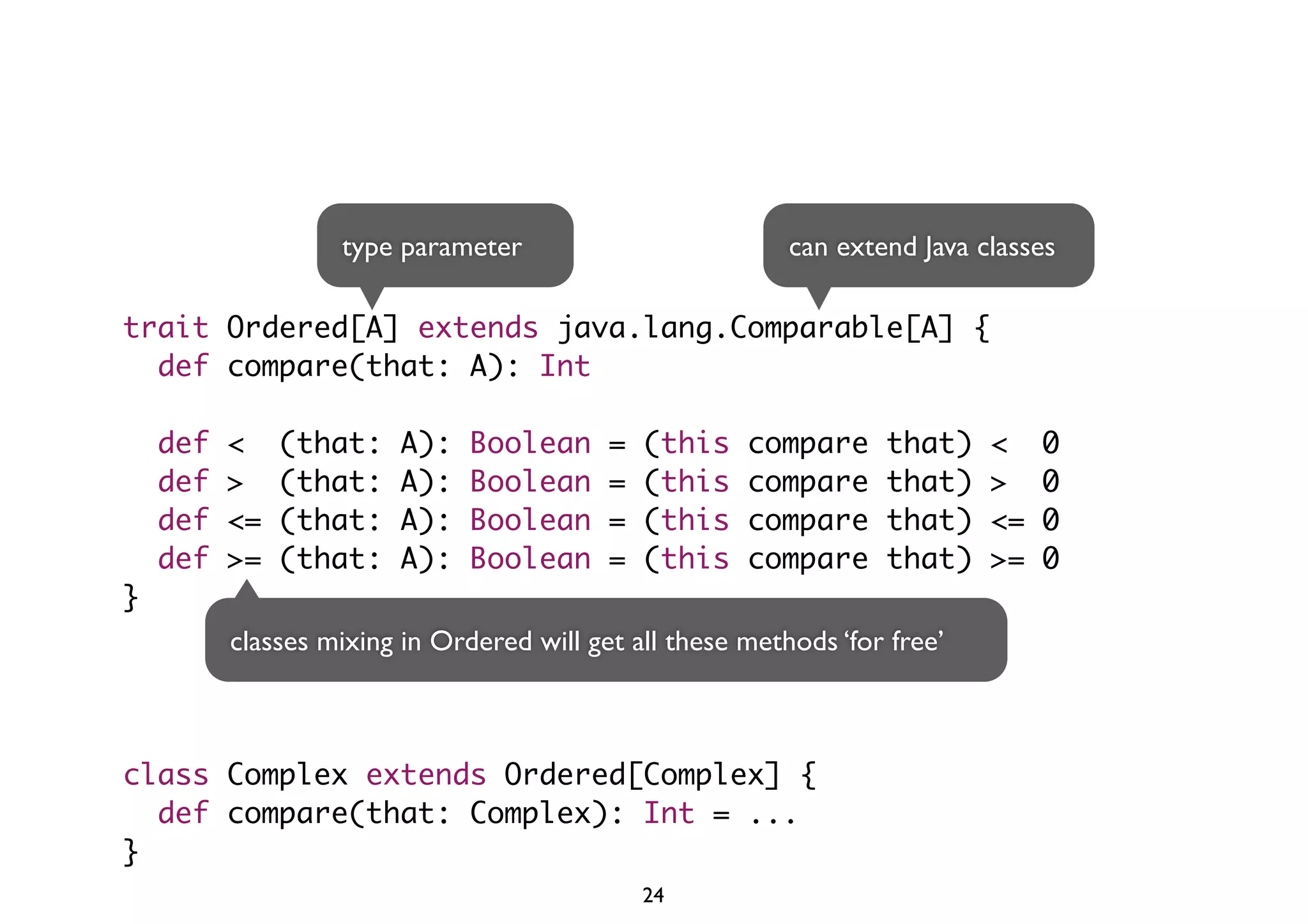 type parameter can extend Java classes 
trait Ordered[A] extends java.lang.Comparable[A] { 
def compare(that: A): Int 
def < (that: A): Boolean = (this compare that) < 0 
def > (that: A): Boolean = (this compare that) > 0 
def <= (that: A): Boolean = (this compare that) <= 0 
def >= (that: A): Boolean = (this compare that) >= 0 
} 
classes mixing in Ordered will get all these methods ‘for free’ 
class Complex extends Ordered[Complex] { 
def compare(that: Complex): Int = ... 
} 
24 
 