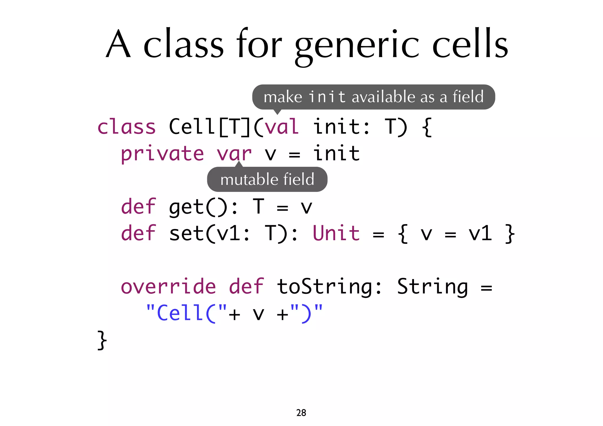 A class for generic cells 
class Cell[T](val init: T) { 
private var v = init 
def get(): T = v 
def set(v1: T): Unit = { v = v1 } 
override def toString: String = 
"Cell("+ v +")" 
} 
make init available as a field 
mutable field 
28 
 