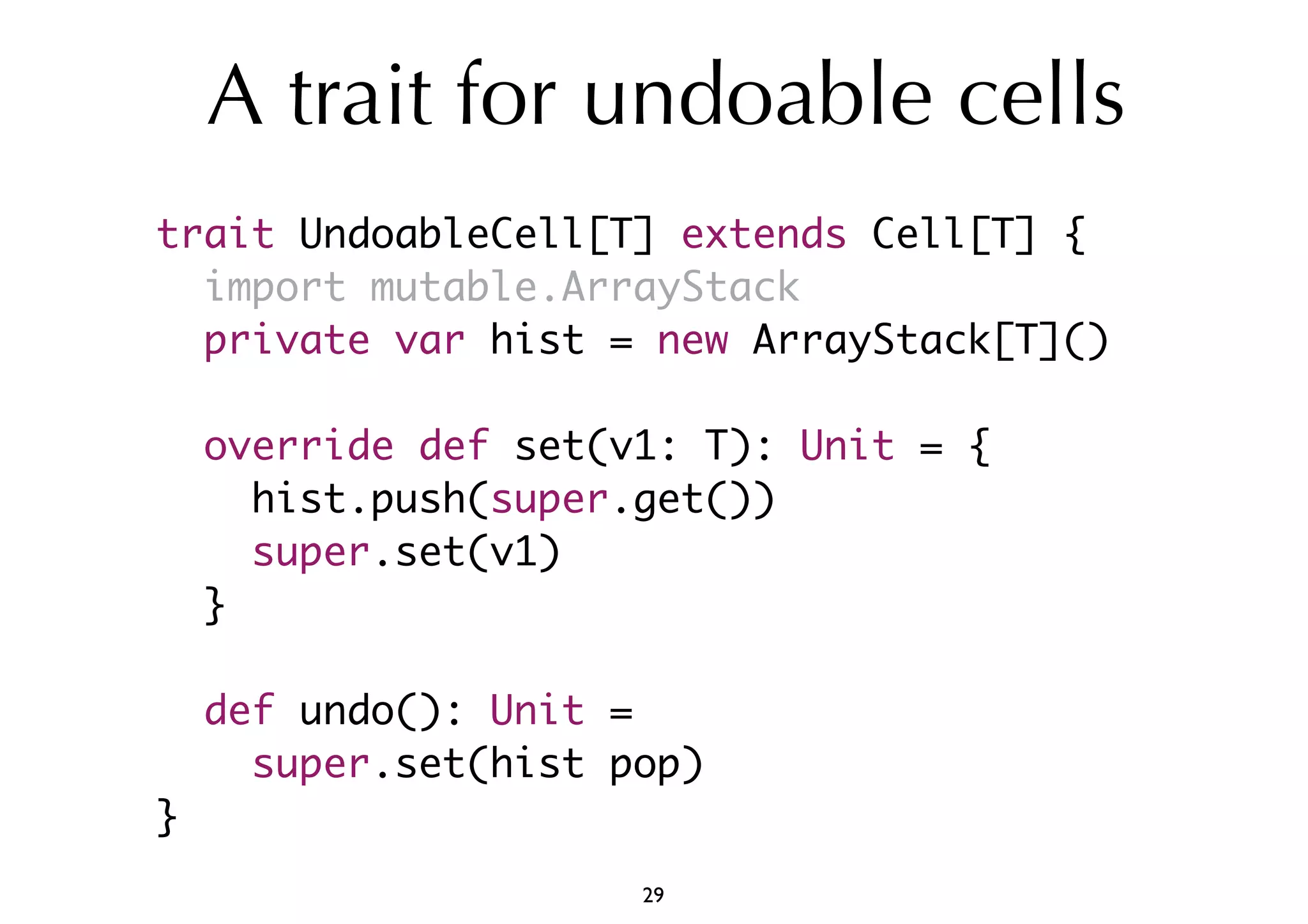 A trait for undoable cells 
trait UndoableCell[T] extends Cell[T] { 
import mutable.ArrayStack 
private var hist = new ArrayStack[T]() 
override def set(v1: T): Unit = { 
hist.push(super.get()) 
super.set(v1) 
} 
def undo(): Unit = 
super.set(hist pop) 
} 
29 
 