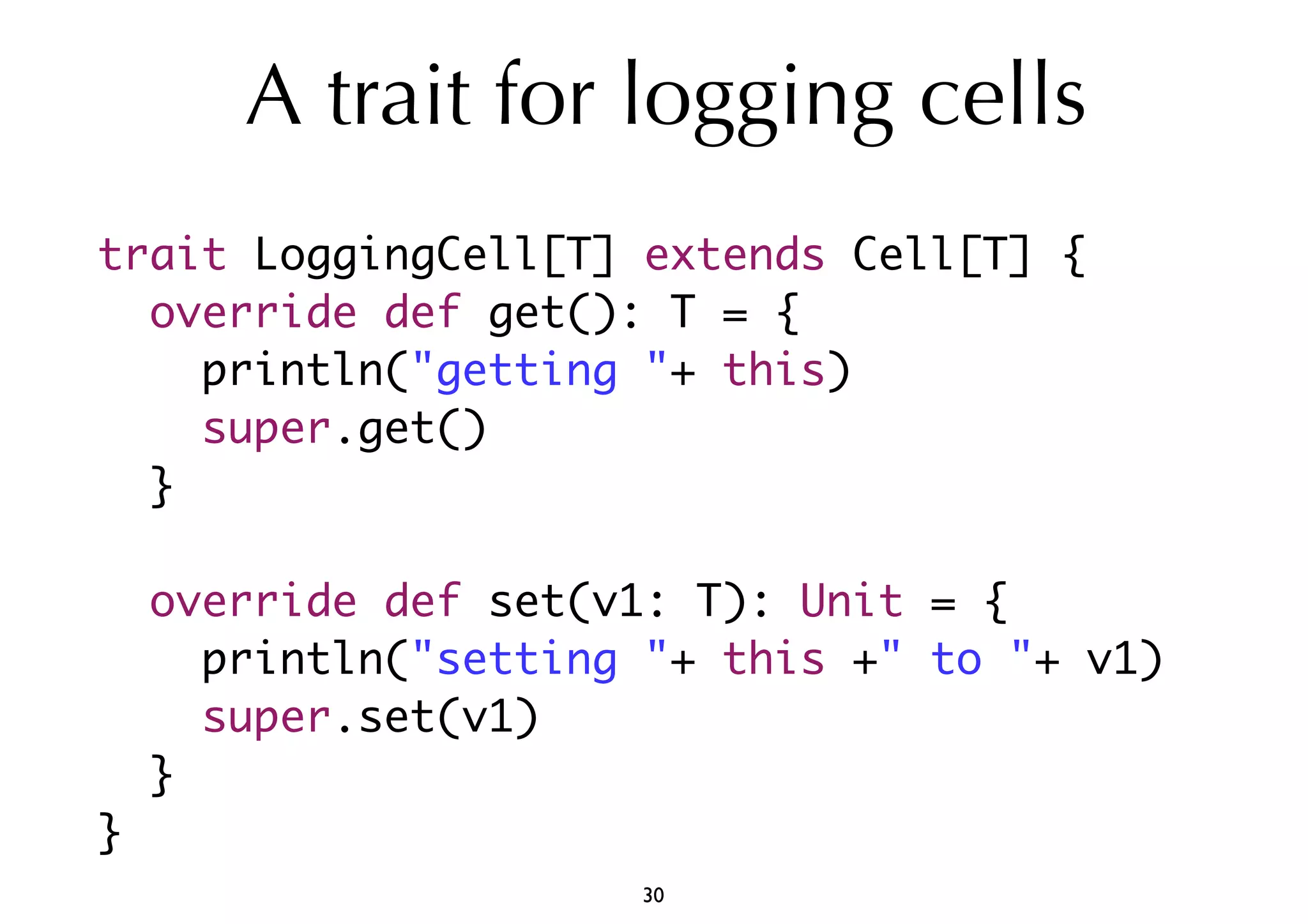 A trait for logging cells 
trait LoggingCell[T] extends Cell[T] { 
override def get(): T = { 
println("getting "+ this) 
super.get() 
} 
override def set(v1: T): Unit = { 
println("setting "+ this +" to "+ v1) 
super.set(v1) 
} 
} 
30 
 