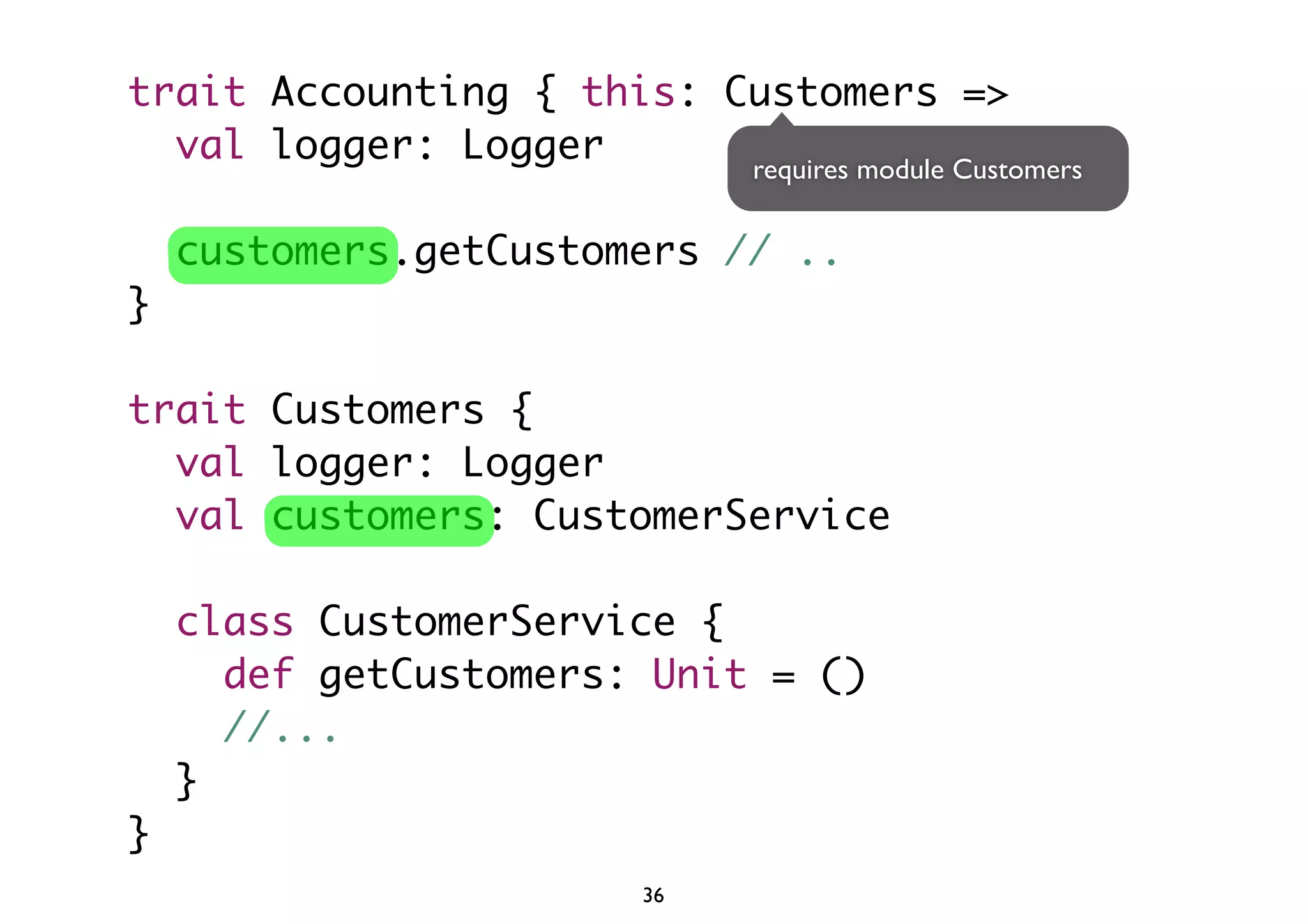 trait Accounting { this: Customers => 
val logger: Logger 
customers.getCustomers // .. 
} 
trait Customers { 
val logger: Logger 
val customers: CustomerService 
class CustomerService { 
requires module Customers 
def getCustomers: Unit = () 
//... 
} 
} 
36 
 