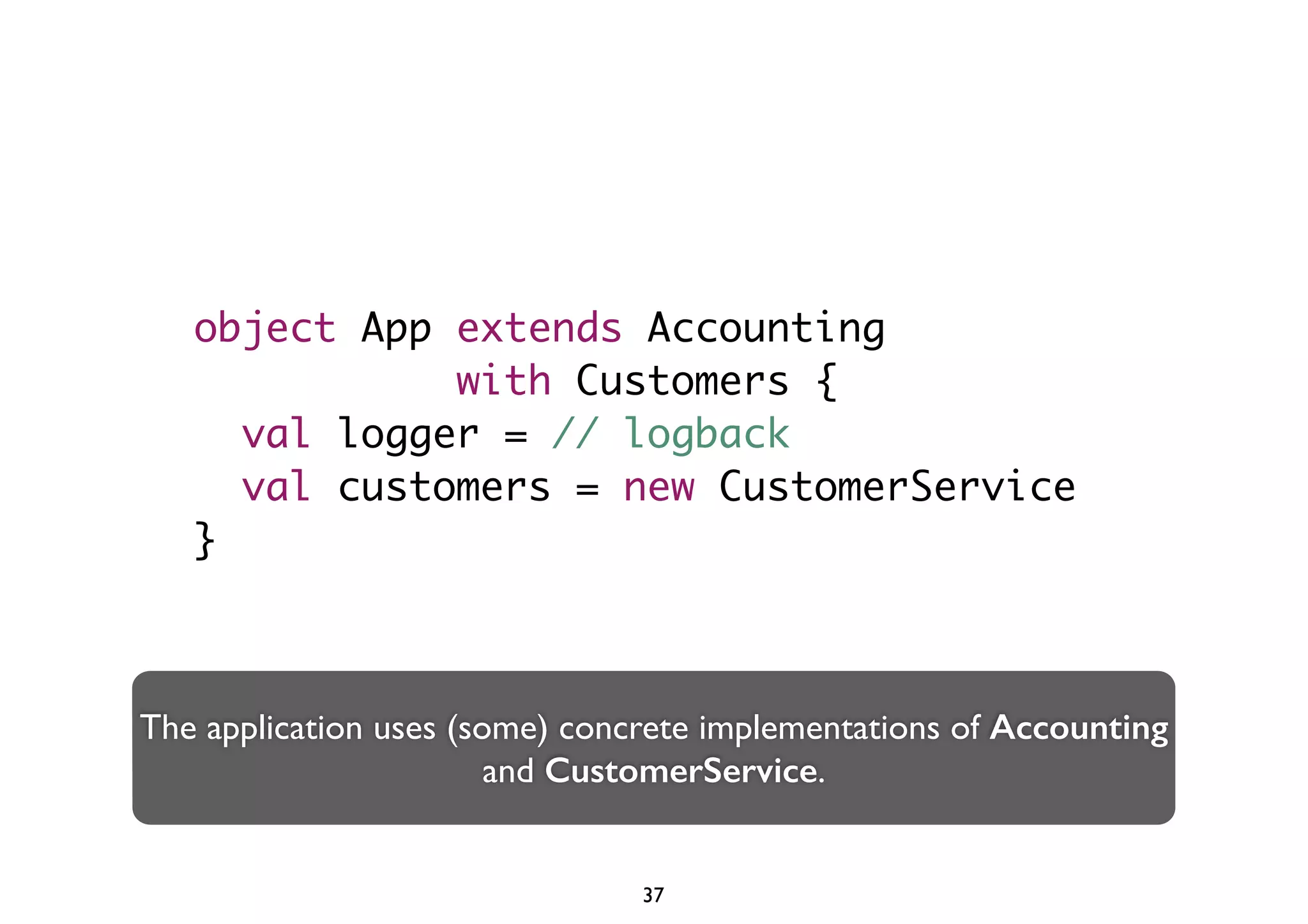 object App extends Accounting 
with Customers { 
val logger = // logback 
val customers = new CustomerService 
} 
The application uses (some) concrete implementations of Accounting 
and CustomerService. 
37 
 
