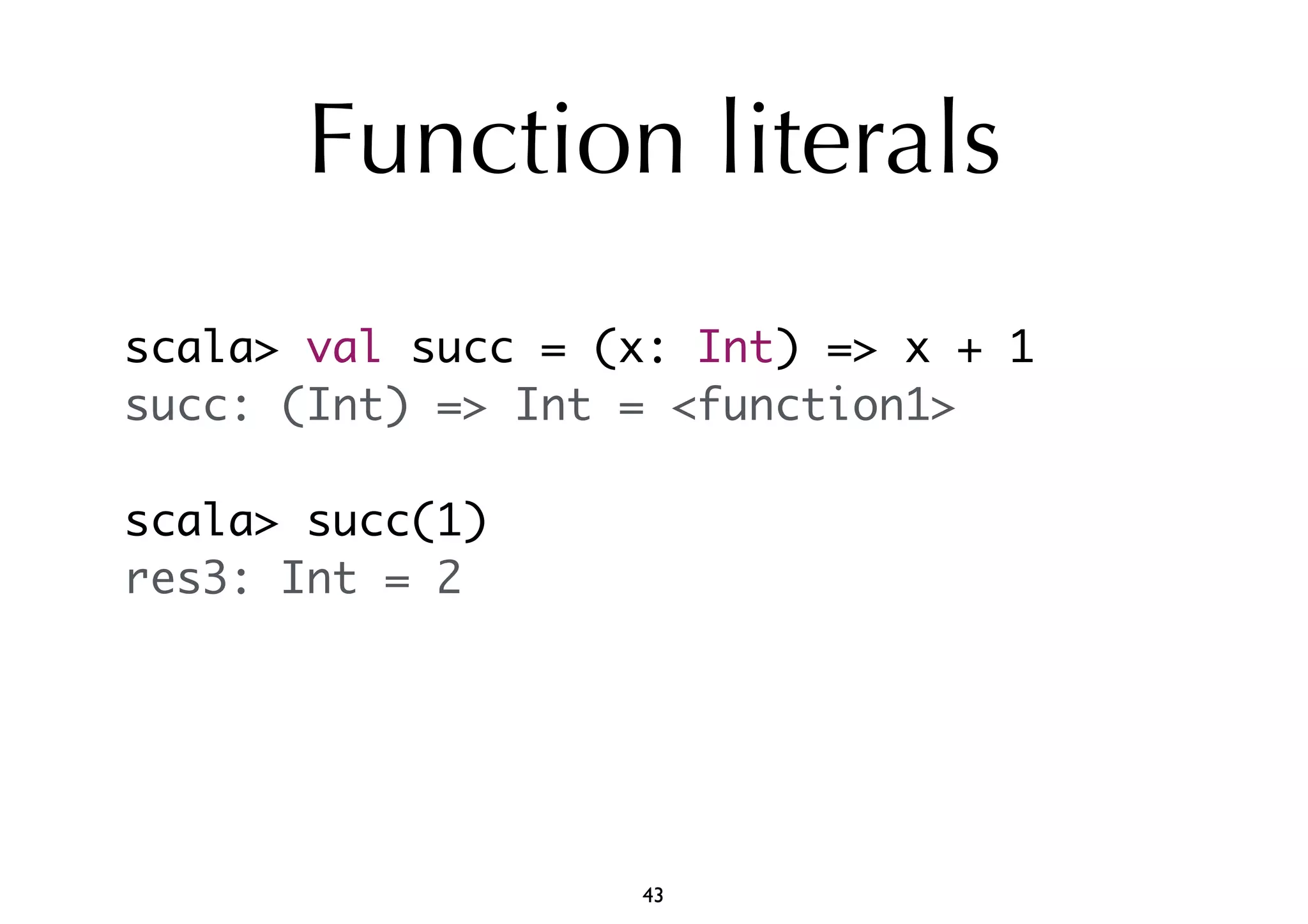 Function literals 
scala> val succ = (x: Int) => x + 1 
succ: (Int) => Int = <function1> 
scala> succ(1) 
res3: Int = 2 
43 
 