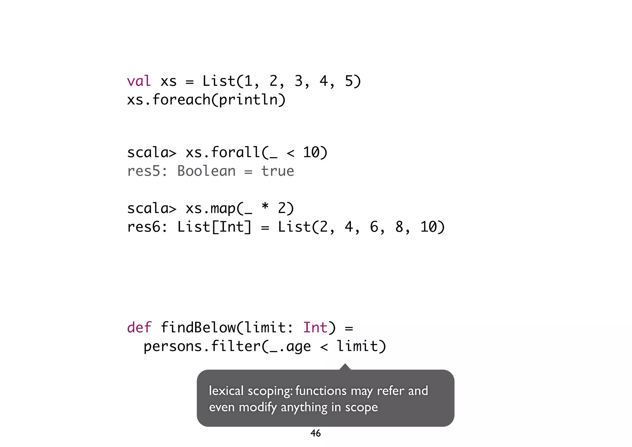 val xs = List(1, 2, 3, 4, 5) 
xs.foreach(println) 
scala> xs.forall(_ < 10) 
res5: Boolean = true 
scala> xs.map(_ * 2) 
res6: List[Int] = List(2, 4, 6, 8, 10) 
def findBelow(limit: Int) = 
persons.filter(_.age < limit) 
lexical scoping: functions may refer and 
even modify anything in scope 
46 
 