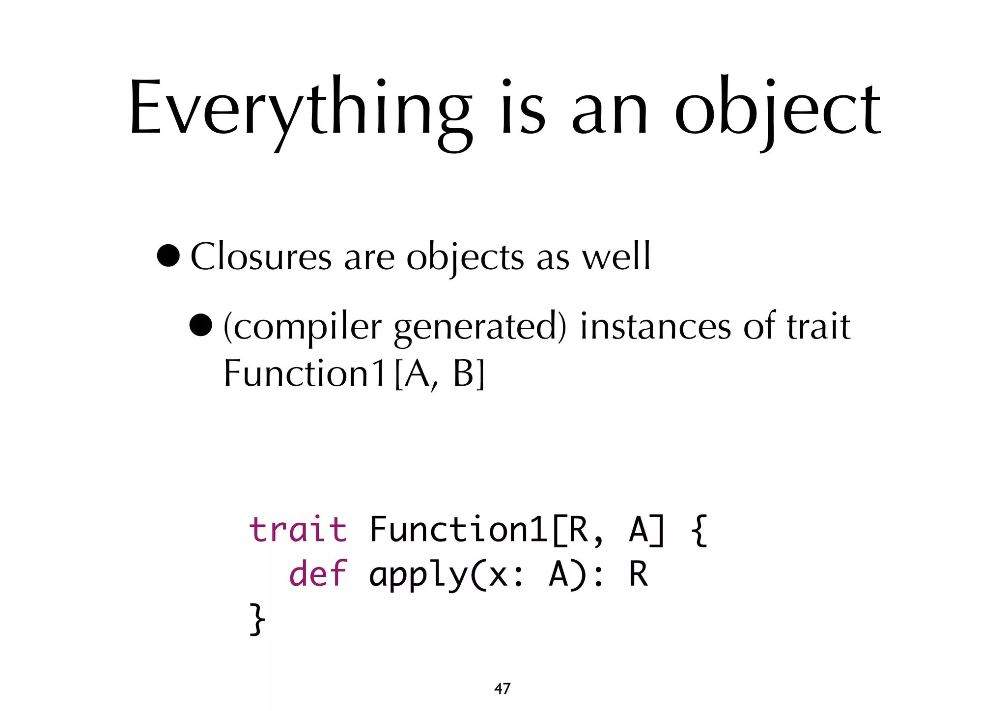 Everything is an object 
•Closures are objects as well 
•(compiler generated) instances of trait 
Function1[A, B] 
trait Function1[R, A] { 
def apply(x: A): R 
} 
47 
 
