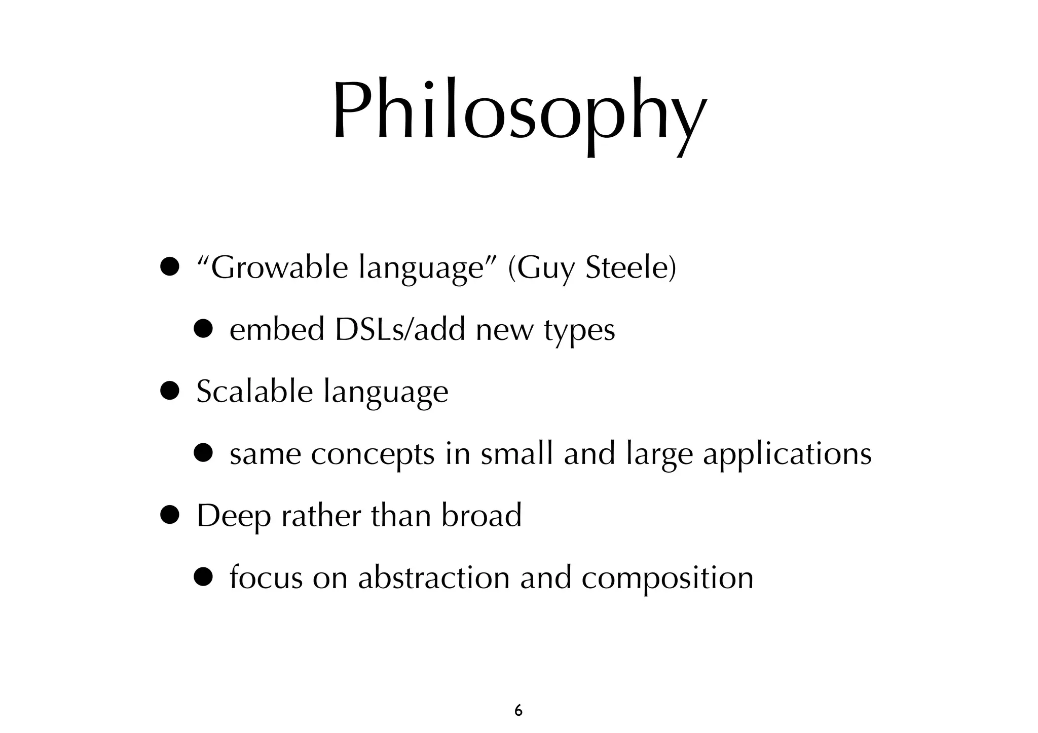Philosophy 
• “Growable language” (Guy Steele) 
• embed DSLs/add new types 
• Scalable language 
• same concepts in small and large applications 
• Deep rather than broad 
• focus on abstraction and composition 
6 
 