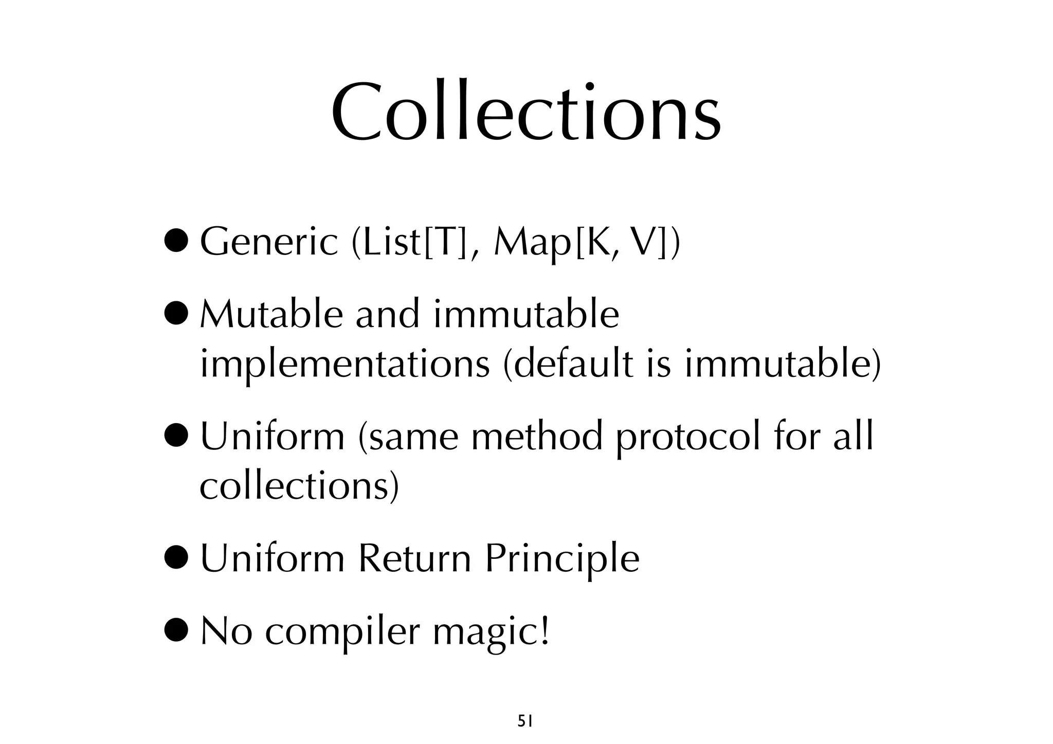 Collections 
•Generic (List[T], Map[K, V]) 
•Mutable and immutable 
implementations (default is immutable) 
•Uniform (same method protocol for all 
collections) 
•Uniform Return Principle 
•No compiler magic! 
51 
 
