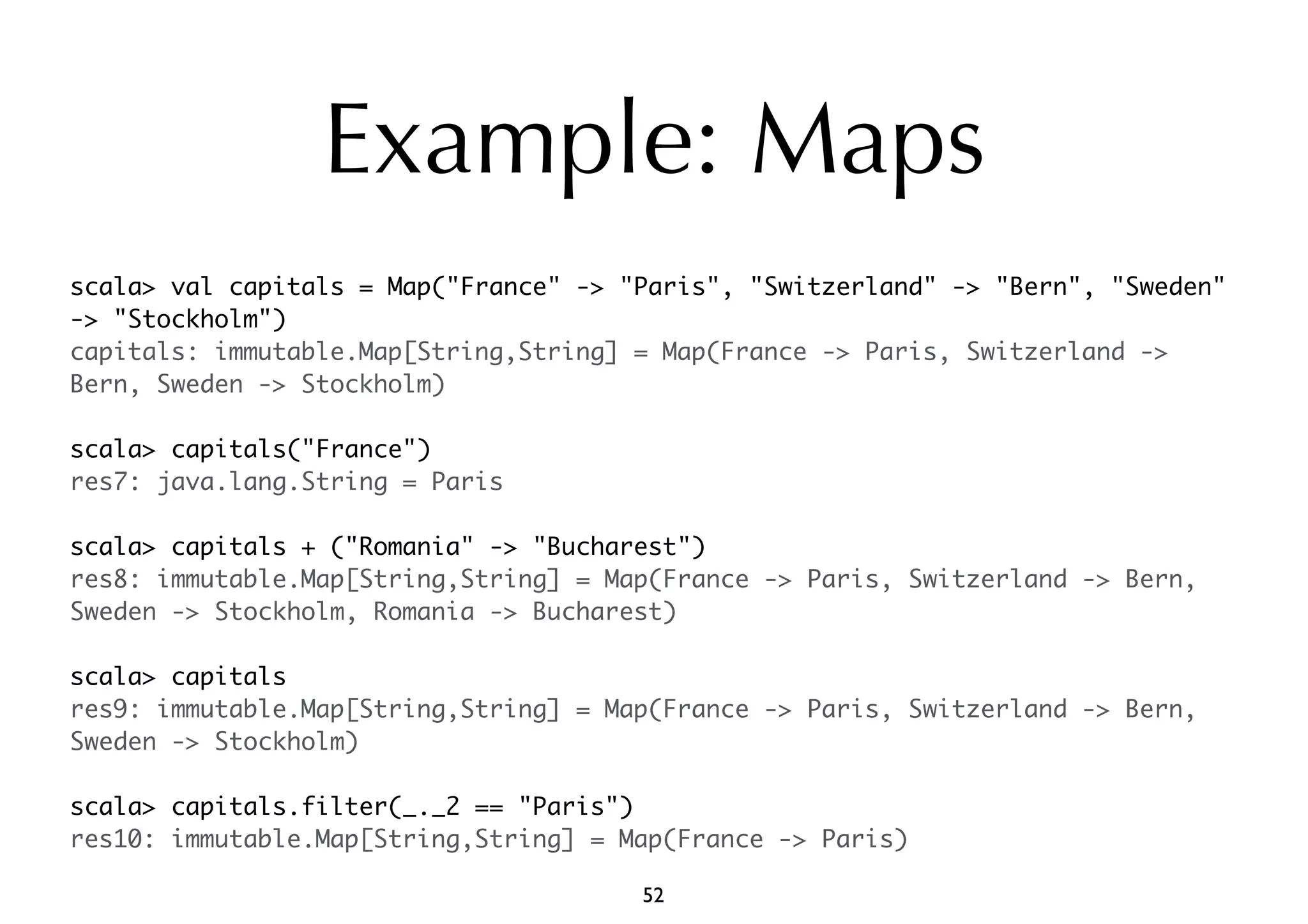 Example: Maps 
scala> val capitals = Map("France" -> "Paris", "Switzerland" -> "Bern", "Sweden" 
-> "Stockholm") 
capitals: immutable.Map[String,String] = Map(France -> Paris, Switzerland -> 
Bern, Sweden -> Stockholm) 
scala> capitals("France") 
res7: java.lang.String = Paris 
scala> capitals + ("Romania" -> "Bucharest") 
res8: immutable.Map[String,String] = Map(France -> Paris, Switzerland -> Bern, 
Sweden -> Stockholm, Romania -> Bucharest) 
scala> capitals 
res9: immutable.Map[String,String] = Map(France -> Paris, Switzerland -> Bern, 
Sweden -> Stockholm) 
scala> capitals.filter(_._2 == "Paris") 
res10: immutable.Map[String,String] = Map(France -> Paris) 
52 
 