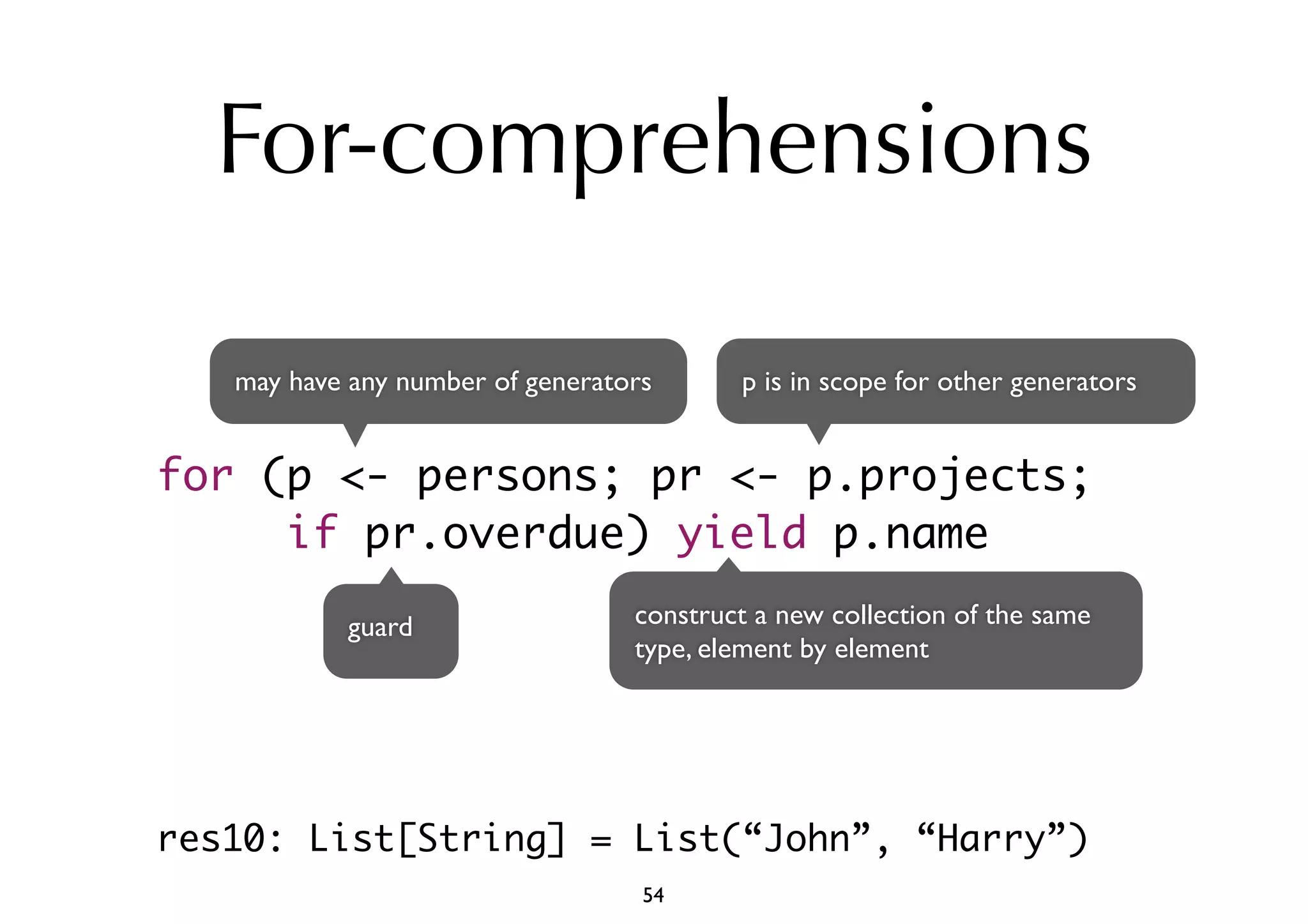 For-comprehensions 
may have any number of generators 
p is in scope for other generators 
for (p <- persons; pr <- p.projects; 
if pr.overdue) yield p.name 
guard construct a new collection of the same 
type, element by element 
res10: List[String] = List(“John”, “Harry”) 
54 
 