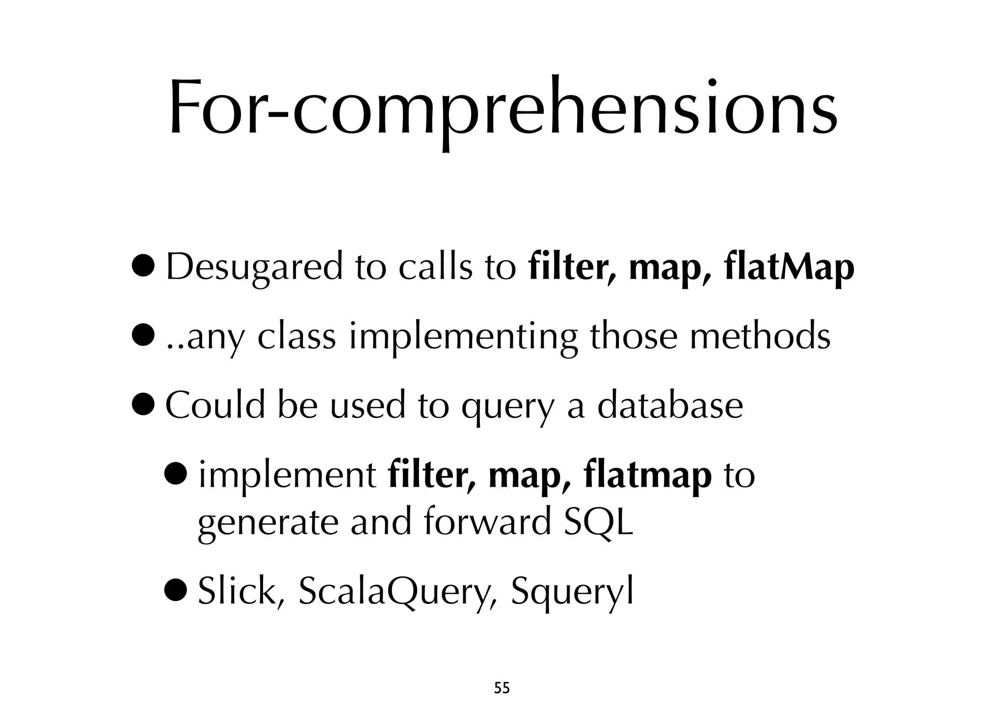 For-comprehensions 
•Desugared to calls to filter, map, flatMap 
•..any class implementing those methods 
•Could be used to query a database 
•implement filter, map, flatmap to 
generate and forward SQL 
•Slick, ScalaQuery, Squeryl 
55 
 