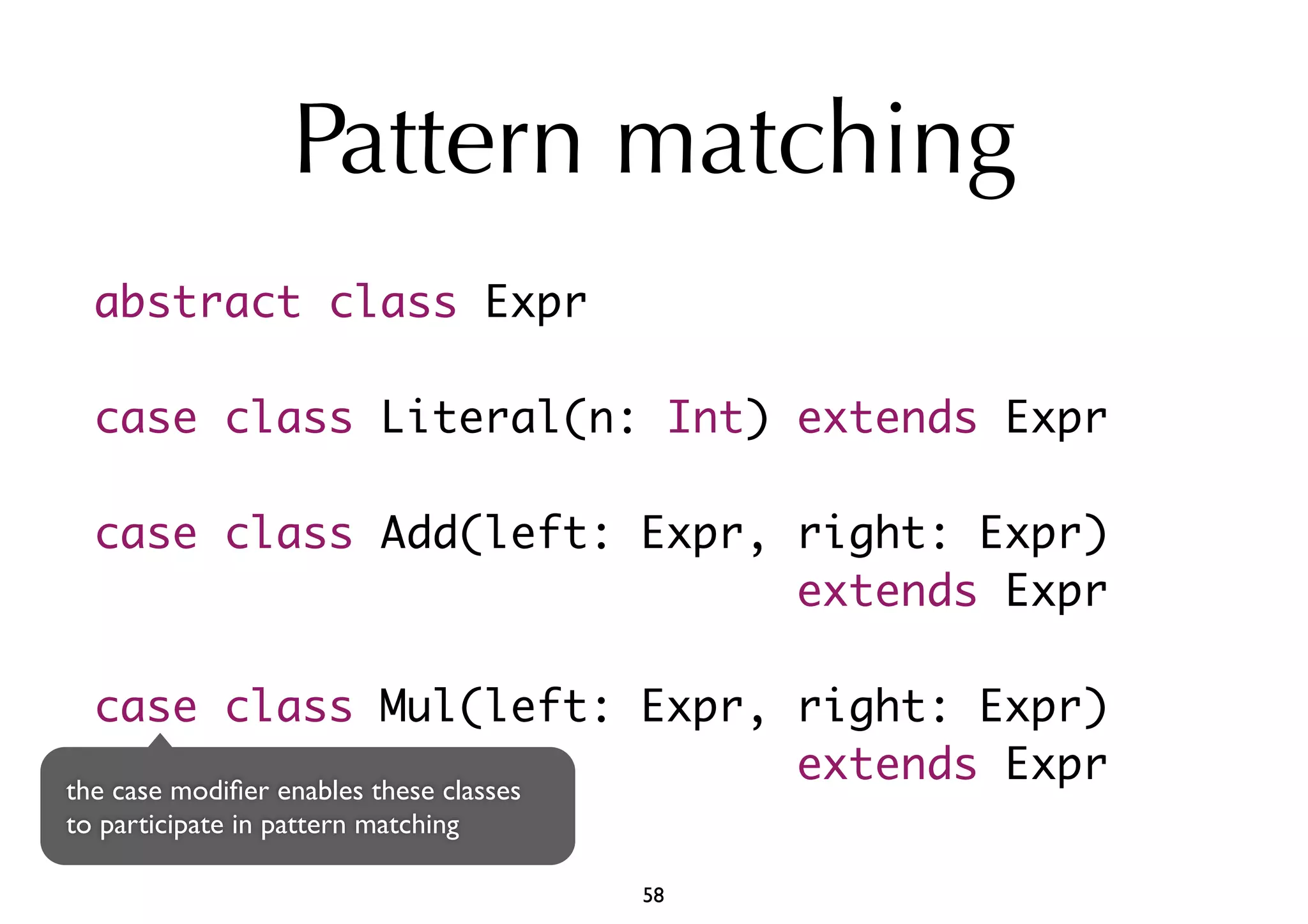 Pattern matching 
abstract class Expr 
case class Literal(n: Int) extends Expr 
case class Add(left: Expr, right: Expr) 
extends Expr 
case class Mul(left: Expr, right: Expr) 
extends Expr the case modifier enables these classes 
to participate in pattern matching 
58 
 