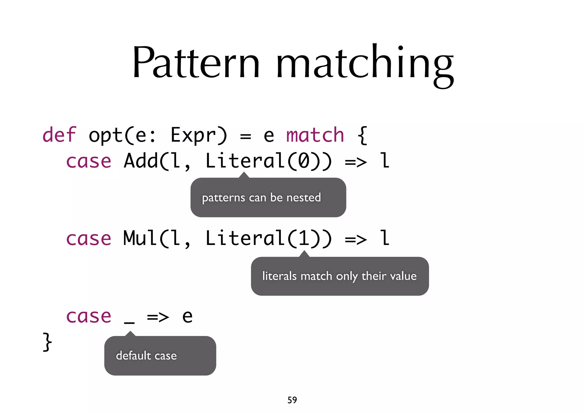 Pattern matching 
def opt(e: Expr) = e match { 
case Add(l, Literal(0)) => l 
case Mul(l, Literal(1)) => l 
case _ => e 
} 
patterns can be nested 
literals match only their value 
default case 
59 
 
