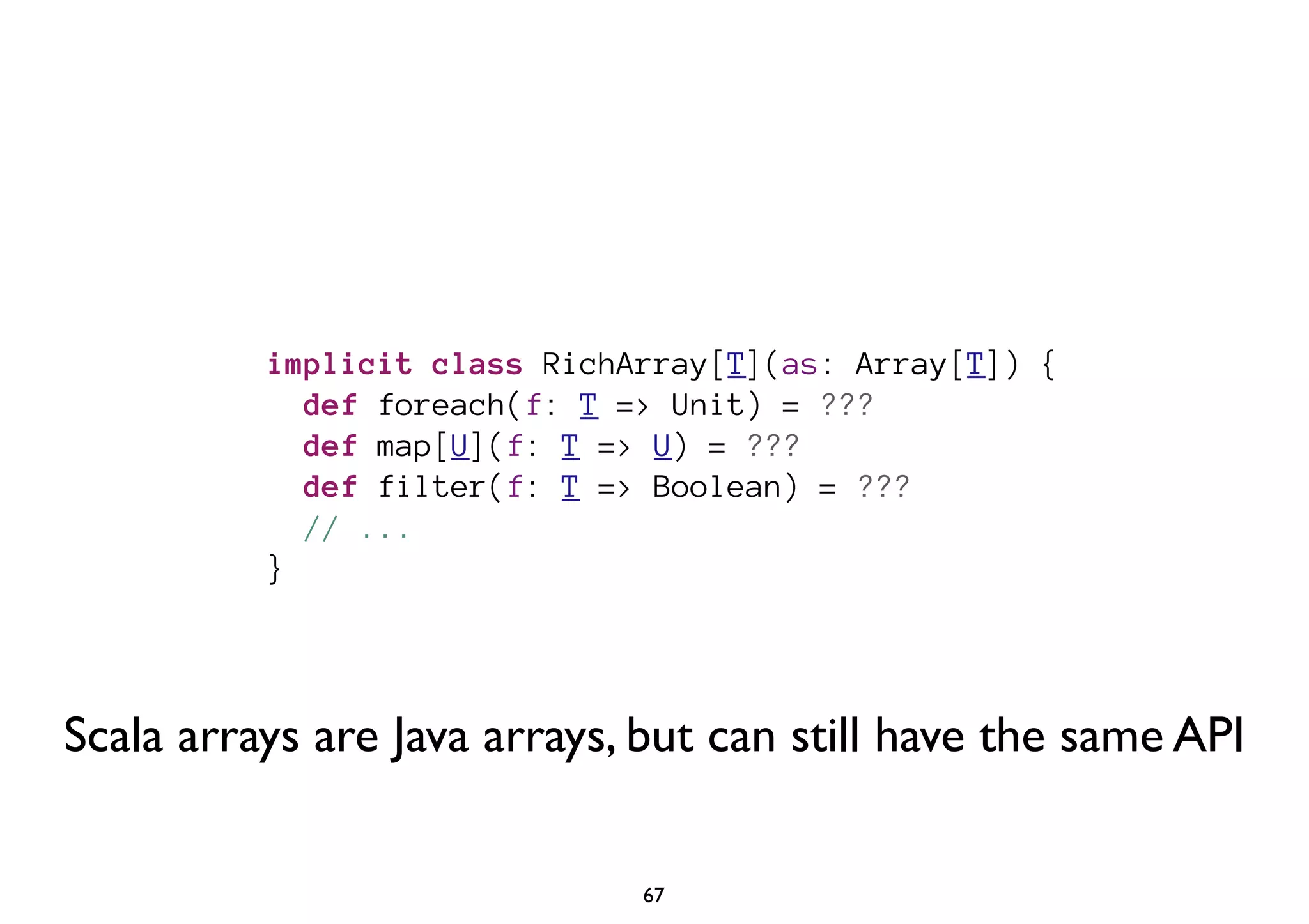 implicit class RichArray[T](as: Array[T]) { 
def foreach(f: T => Unit) = ??? 
def map[U](f: T => U) = ??? 
def filter(f: T => Boolean) = ??? 
// ... 
} 
Scala arrays are Java arrays, but can still have the same API 
67 
 