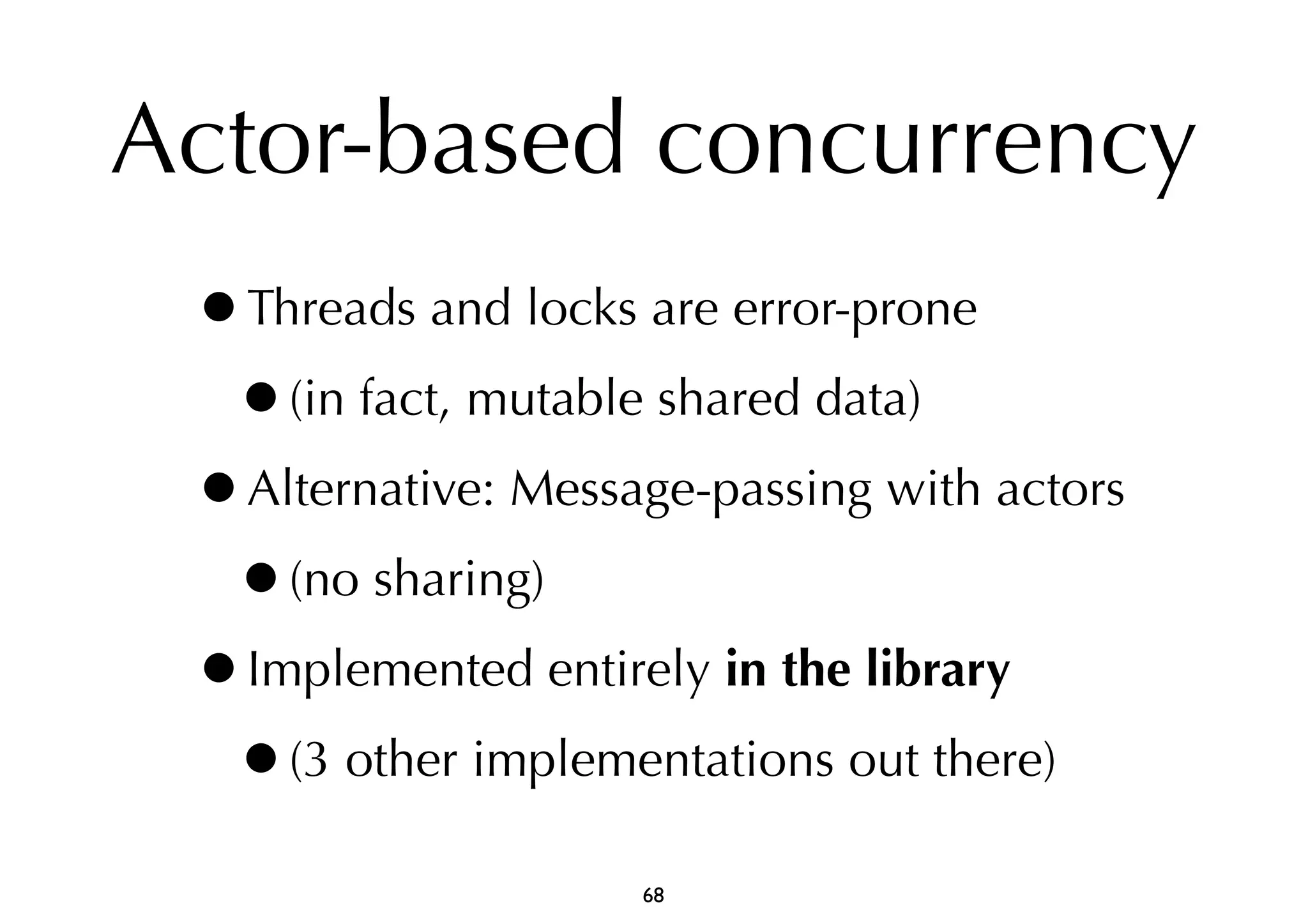 Actor-based concurrency 
•Threads and locks are error-prone 
•(in fact, mutable shared data) 
•Alternative: Message-passing with actors 
•(no sharing) 
•Implemented entirely in the library 
•(3 other implementations out there) 
68 
 
