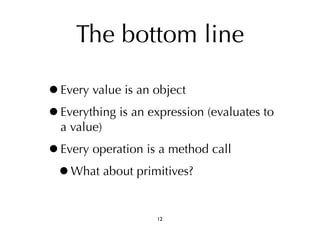 The bottom line 
•Every value is an object 
•Everything is an expression (evaluates to 
a value) 
•Every operation is a method call 
•What about primitives? 
12 
 