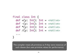 final class Int { 
def +(y: Int): Int = <native> 
def -(y: Int): Int = <native> 
def *(y: Int): Int = <native> 
def /(y: Int): Int = <native> 
... 
} 
The compiler treats all primitives as if they were instances of 
such classes (but uses primitive values for performance) 
14 
 