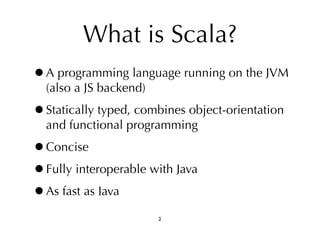 What is Scala? 
•A programming language running on the JVM 
(also a JS backend) 
•Statically typed, combines object-orientation 
and functional programming 
•Concise 
•Fully interoperable with Java 
•As fast as Java 
2 
 