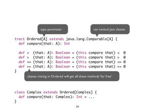 type parameter can extend Java classes 
trait Ordered[A] extends java.lang.Comparable[A] { 
def compare(that: A): Int 
def < (that: A): Boolean = (this compare that) < 0 
def > (that: A): Boolean = (this compare that) > 0 
def <= (that: A): Boolean = (this compare that) <= 0 
def >= (that: A): Boolean = (this compare that) >= 0 
} 
classes mixing in Ordered will get all these methods ‘for free’ 
class Complex extends Ordered[Complex] { 
def compare(that: Complex): Int = ... 
} 
24 
 