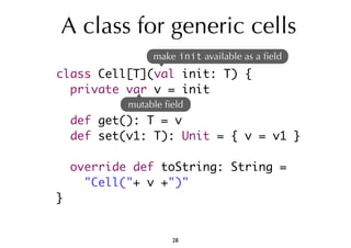 A class for generic cells 
class Cell[T](val init: T) { 
private var v = init 
def get(): T = v 
def set(v1: T): Unit = { v = v1 } 
override def toString: String = 
"Cell("+ v +")" 
} 
make init available as a field 
mutable field 
28 
 
