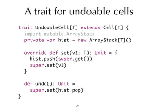 A trait for undoable cells 
trait UndoableCell[T] extends Cell[T] { 
import mutable.ArrayStack 
private var hist = new ArrayStack[T]() 
override def set(v1: T): Unit = { 
hist.push(super.get()) 
super.set(v1) 
} 
def undo(): Unit = 
super.set(hist pop) 
} 
29 
 