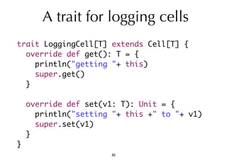 A trait for logging cells 
trait LoggingCell[T] extends Cell[T] { 
override def get(): T = { 
println("getting "+ this) 
super.get() 
} 
override def set(v1: T): Unit = { 
println("setting "+ this +" to "+ v1) 
super.set(v1) 
} 
} 
30 
 