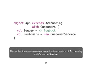 object App extends Accounting 
with Customers { 
val logger = // logback 
val customers = new CustomerService 
} 
The application uses (some) concrete implementations of Accounting 
and CustomerService. 
37 
 