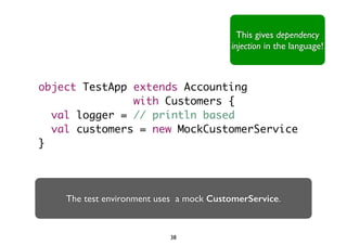 This gives dependency 
injection in the language! 
object TestApp extends Accounting 
with Customers { 
val logger = // println based 
val customers = new MockCustomerService 
} 
The test environment uses a mock CustomerService. 
38 
 