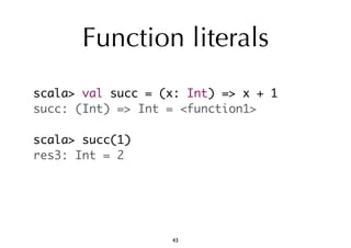 Function literals 
scala> val succ = (x: Int) => x + 1 
succ: (Int) => Int = <function1> 
scala> succ(1) 
res3: Int = 2 
43 
 