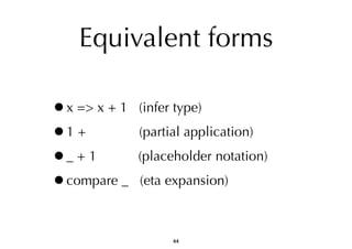 Equivalent forms 
•x => x + 1 (infer type) 
•1 + (partial application) 
•_ + 1 (placeholder notation) 
•compare _ (eta expansion) 
44 
 