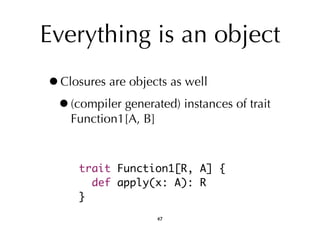 Everything is an object 
•Closures are objects as well 
•(compiler generated) instances of trait 
Function1[A, B] 
trait Function1[R, A] { 
def apply(x: A): R 
} 
47 
 