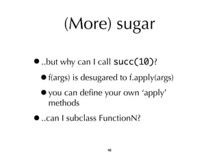 (More) sugar 
•..but why can I call succ(10)? 
•f(args) is desugared to f.apply(args) 
•you can define your own ‘apply’ 
methods 
•..can I subclass FunctionN? 
48 
 