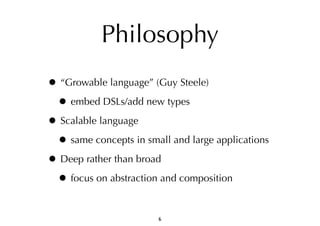 Philosophy 
• “Growable language” (Guy Steele) 
• embed DSLs/add new types 
• Scalable language 
• same concepts in small and large applications 
• Deep rather than broad 
• focus on abstraction and composition 
6 
 