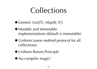 Collections 
•Generic (List[T], Map[K, V]) 
•Mutable and immutable 
implementations (default is immutable) 
•Uniform (same method protocol for all 
collections) 
•Uniform Return Principle 
•No compiler magic! 
51 
 