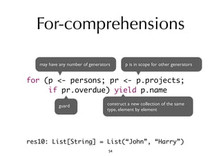 For-comprehensions 
may have any number of generators 
p is in scope for other generators 
for (p <- persons; pr <- p.projects; 
if pr.overdue) yield p.name 
guard construct a new collection of the same 
type, element by element 
res10: List[String] = List(“John”, “Harry”) 
54 
 