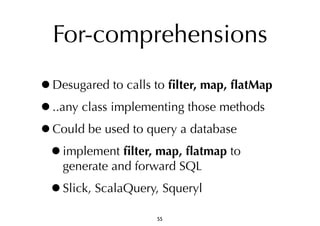 For-comprehensions 
•Desugared to calls to filter, map, flatMap 
•..any class implementing those methods 
•Could be used to query a database 
•implement filter, map, flatmap to 
generate and forward SQL 
•Slick, ScalaQuery, Squeryl 
55 
 