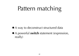 Pattern matching 
•A way to deconstruct structured data 
•A powerful switch statement (expression, 
really) 
57 
 