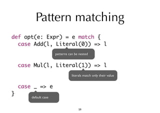 Pattern matching 
def opt(e: Expr) = e match { 
case Add(l, Literal(0)) => l 
case Mul(l, Literal(1)) => l 
case _ => e 
} 
patterns can be nested 
literals match only their value 
default case 
59 
 