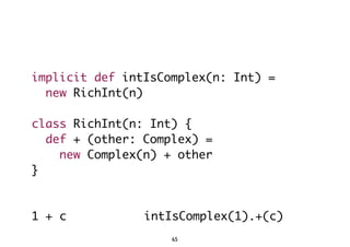 implicit def intIsComplex(n: Int) = 
new RichInt(n) 
class RichInt(n: Int) { 
def + (other: Complex) = 
new Complex(n) + other 
} 
1 + c intIsComplex(1).+(c) 
65 
 